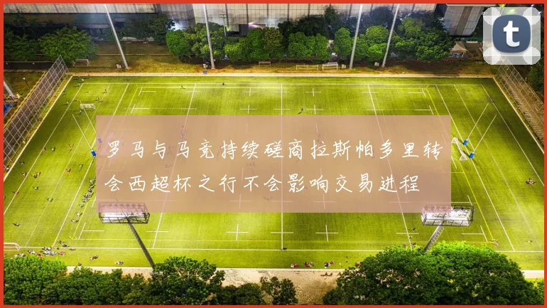 罗马与马竞持续磋商拉斯帕多里转会西超杯之行不会影响交易进程
