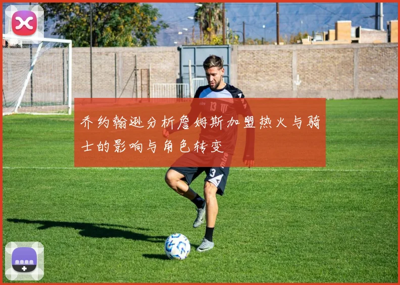 乔约翰逊分析詹姆斯加盟热火与骑士的影响与角色转变
