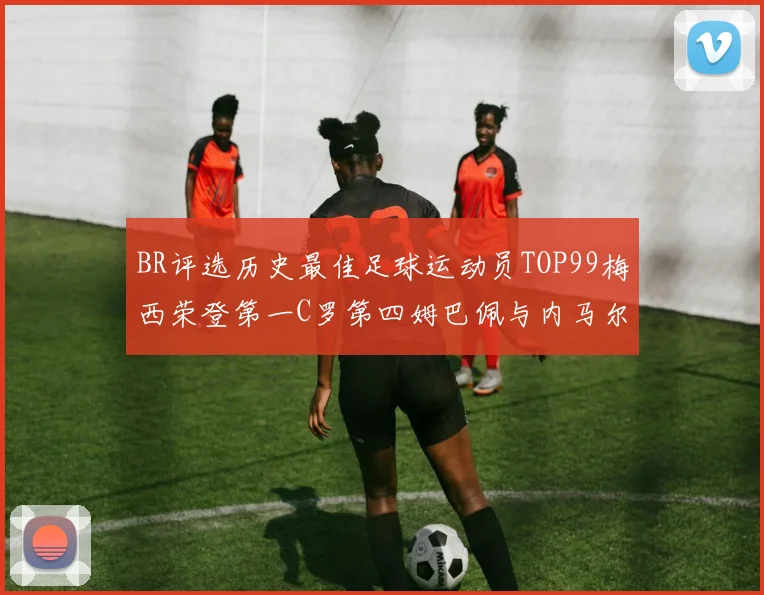 BR评选历史最佳足球运动员TOP99梅西荣登第一C罗第四姆巴佩与内马尔排名解析