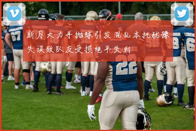 新月大力手抛球引发混乱本托犹豫失误致队友受损绝平失利