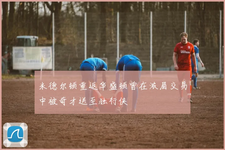米德尔顿重返华盛顿曾在浓眉交易中被奇才送至独行侠