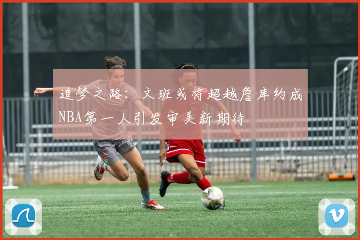 追梦之路：文班或将超越詹库约成NBA第一人引发审美新期待