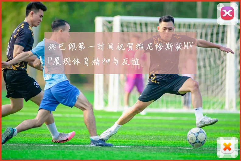 姆巴佩第一时间祝贺维尼修斯获MVP展现体育精神与友谊