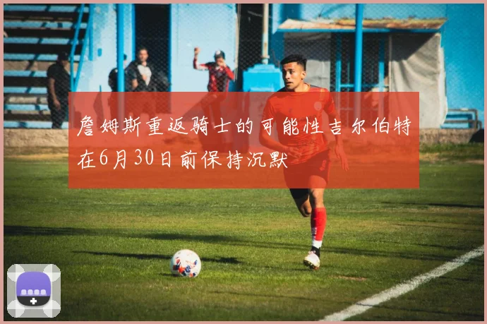 詹姆斯重返骑士的可能性吉尔伯特在6月30日前保持沉默