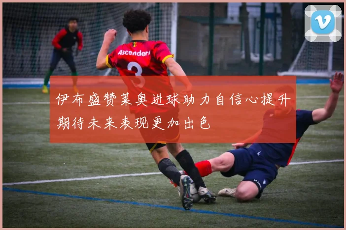 伊布盛赞莱奥进球助力自信心提升期待未来表现更加出色