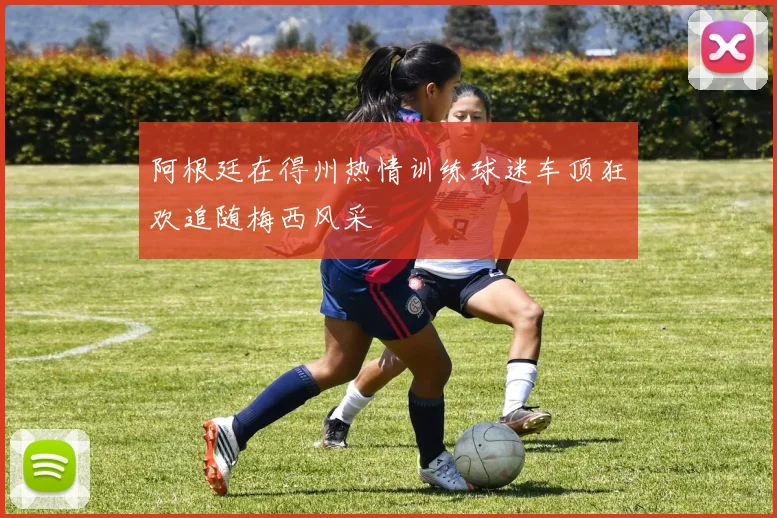 阿根廷在得州热情训练球迷车顶狂欢追随梅西风采