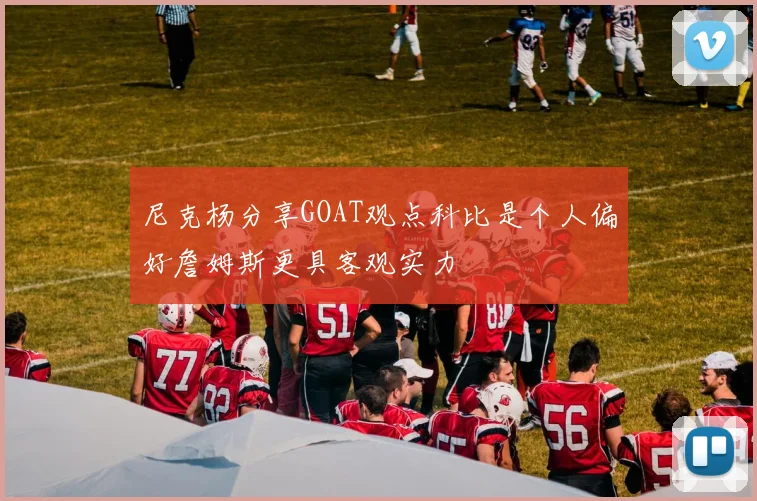 尼克杨分享GOAT观点科比是个人偏好詹姆斯更具客观实力