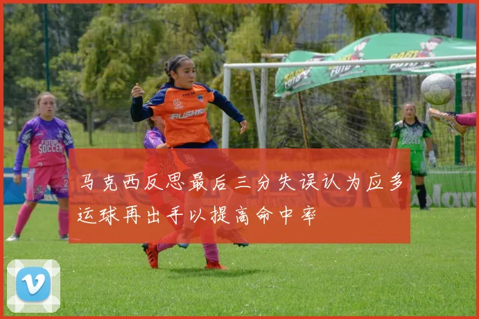 马克西反思最后三分失误认为应多运球再出手以提高命中率