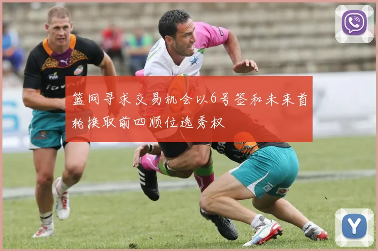 篮网寻求交易机会以6号签和未来首轮换取前四顺位选秀权
