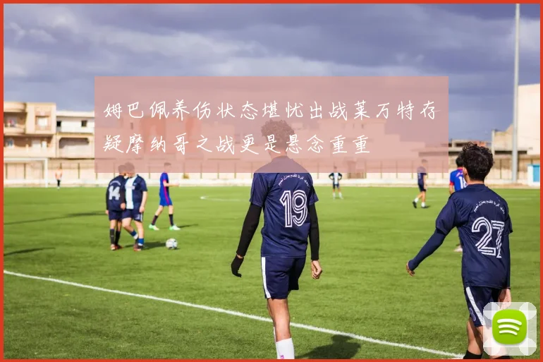 姆巴佩养伤状态堪忧出战莱万特存疑摩纳哥之战更是悬念重重