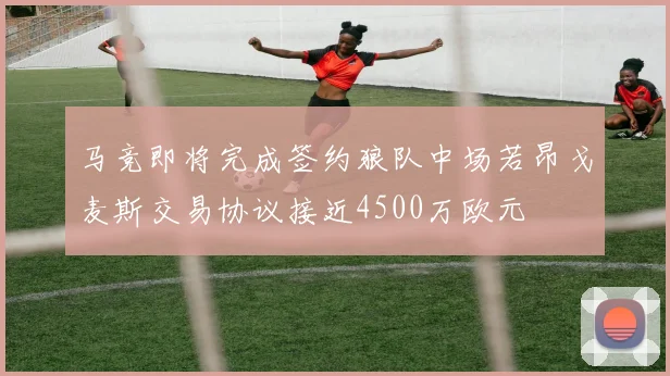 马竞即将完成签约狼队中场若昂戈麦斯交易协议接近4500万欧元