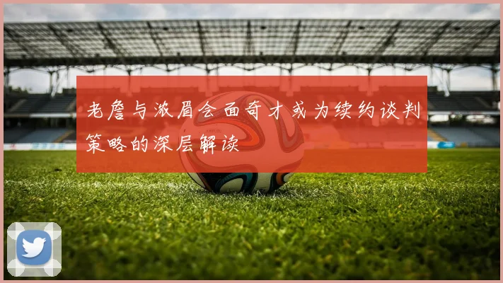 老詹与浓眉会面奇才或为续约谈判策略的深层解读