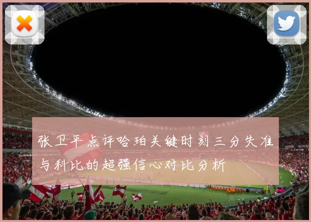 张卫平点评哈珀关键时刻三分失准与科比的超强信心对比分析