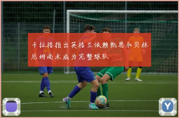 卡拉格指出英格兰依赖凯恩和贝林厄姆尚未成为完整球队