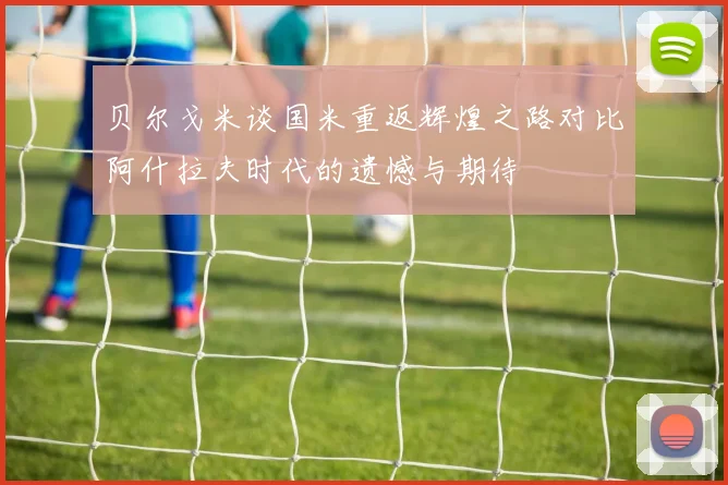 贝尔戈米谈国米重返辉煌之路对比阿什拉夫时代的遗憾与期待