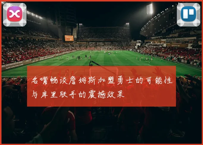 名嘴畅谈詹姆斯加盟勇士的可能性与库里联手的震撼效果