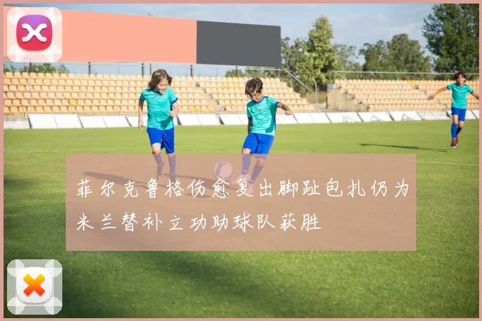 菲尔克鲁格伤愈复出脚趾包扎仍为米兰替补立功助球队获胜