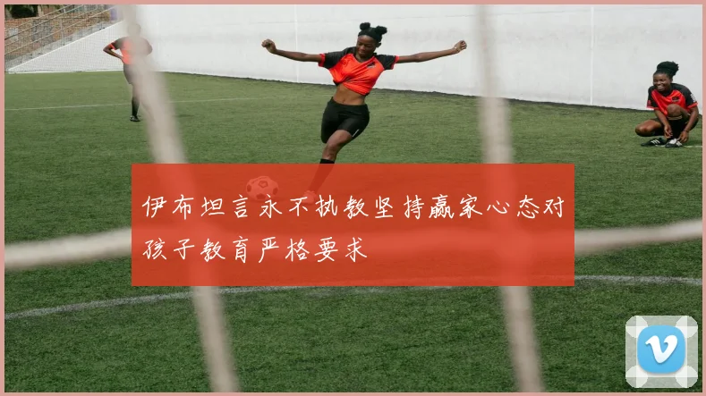 伊布坦言永不执教坚持赢家心态对孩子教育严格要求