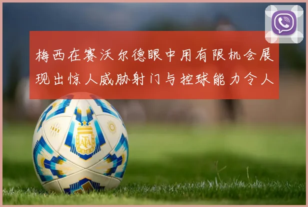 梅西在赛沃尔德眼中用有限机会展现出惊人威胁射门与控球能力令人赞叹