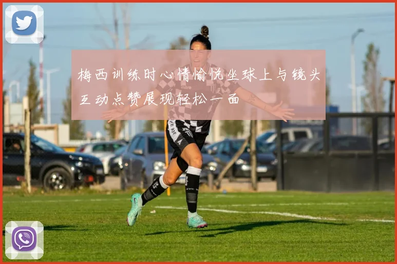梅西训练时心情愉悦坐球上与镜头互动点赞展现轻松一面