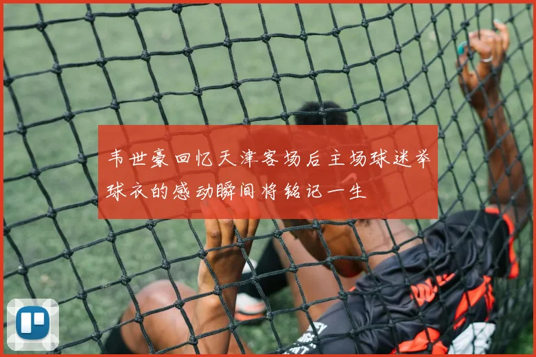 韦世豪回忆天津客场后主场球迷举球衣的感动瞬间将铭记一生