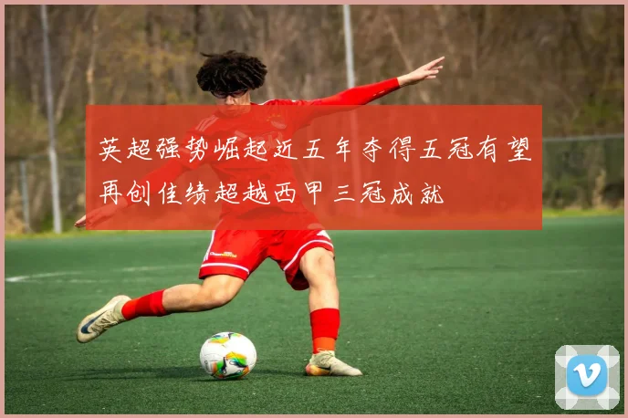 英超强势崛起近五年夺得五冠有望再创佳绩超越西甲三冠成就